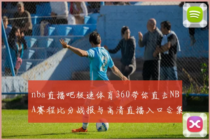 nba直播吧极速体育360带你直击NBA赛程比分战报与高清直播入口合集
