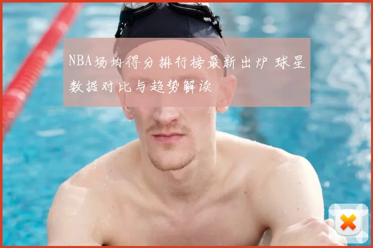 NBA场均得分排行榜最新出炉 球星数据对比与趋势解读