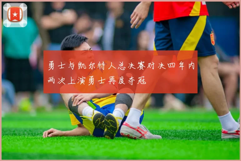 勇士与凯尔特人总决赛对决四年内两次上演勇士再度夺冠