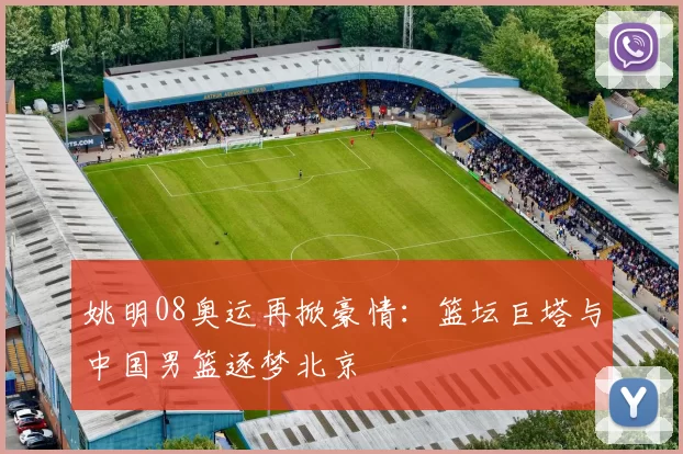 姚明08奥运再掀豪情：篮坛巨塔与中国男篮逐梦北京