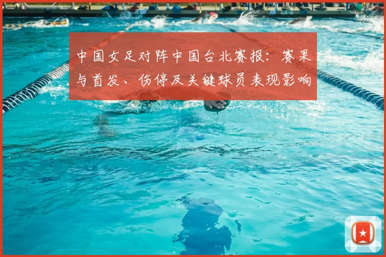 中国女足对阵中国台北赛报：赛果与首发、伤停及关键球员表现影响出线