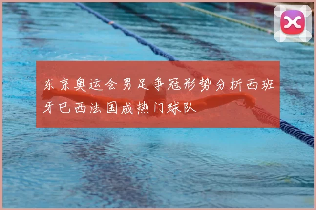 东京奥运会男足争冠形势分析西班牙巴西法国成热门球队