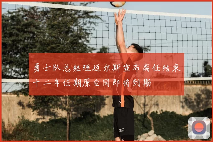 勇士队总经理迈尔斯宣布离任结束十二年任期原合同即将到期