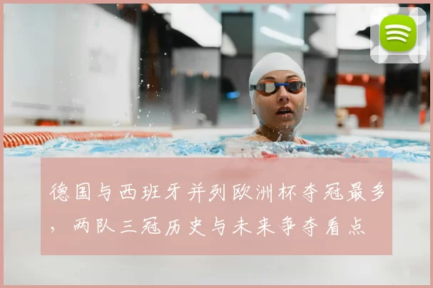 德国与西班牙并列欧洲杯夺冠最多,两队三冠历史与未来争夺看点