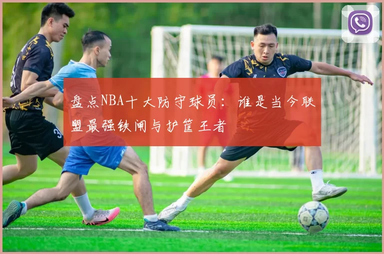 盘点NBA十大防守球员:谁是当今联盟最强铁闸与护筐王者