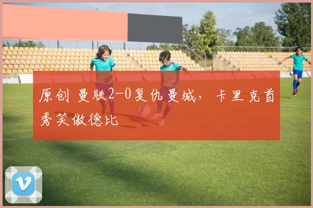 原创 曼联2-0复仇曼城，卡里克首秀笑傲德比