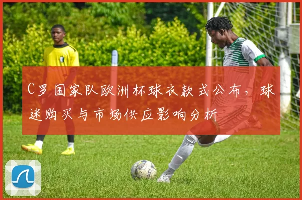 C罗国家队欧洲杯球衣款式公布，球迷购买与市场供应影响分析