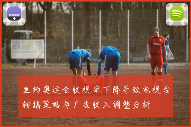 里约奥运会收视率下降导致电视台转播策略与广告收入调整分析