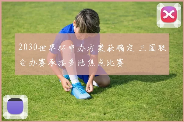 2030世界杯申办方案获确定 三国联合办赛承接多地焦点比赛