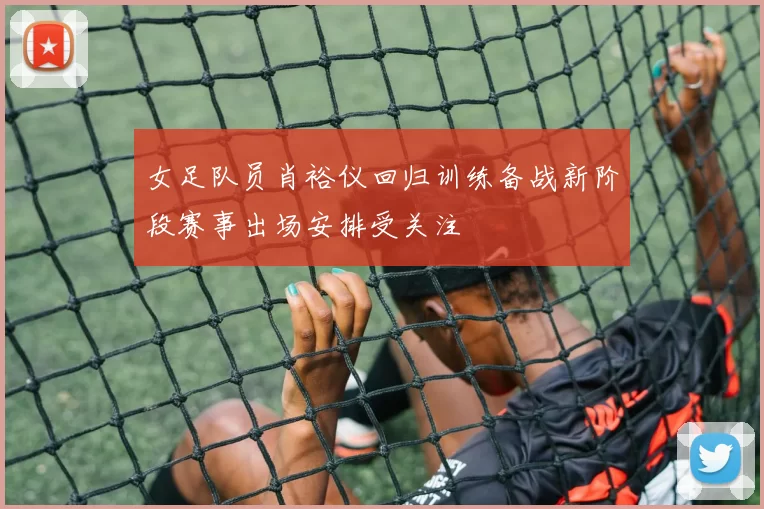 女足队员肖裕仪回归训练备战新阶段赛事出场安排受关注