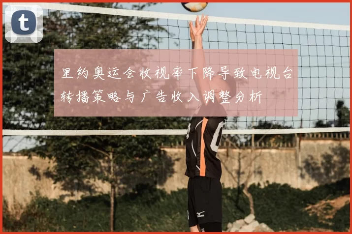 里约奥运会收视率下降导致电视台转播策略与广告收入调整分析