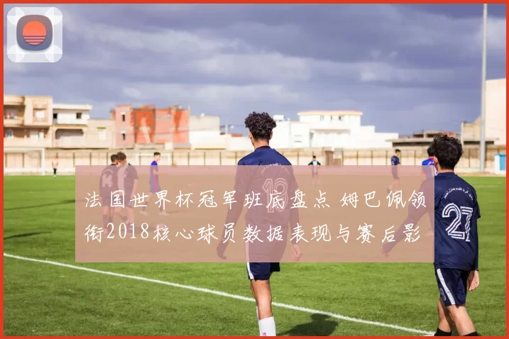法国世界杯冠军班底盘点 姆巴佩领衔2018核心球员数据表现与赛后影响