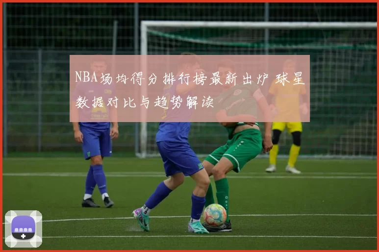 NBA场均得分排行榜最新出炉 球星数据对比与趋势解读