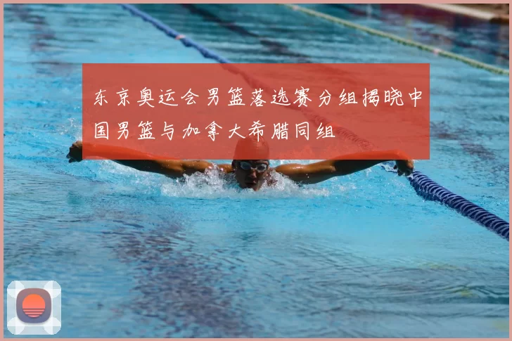 东京奥运会男篮落选赛分组揭晓中国男篮与加拿大希腊同组