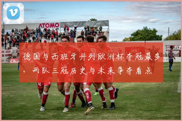 德国与西班牙并列欧洲杯夺冠最多,两队三冠历史与未来争夺看点