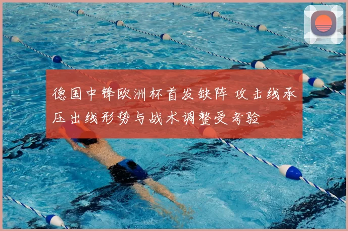 德国中锋欧洲杯首发缺阵 攻击线承压出线形势与战术调整受考验