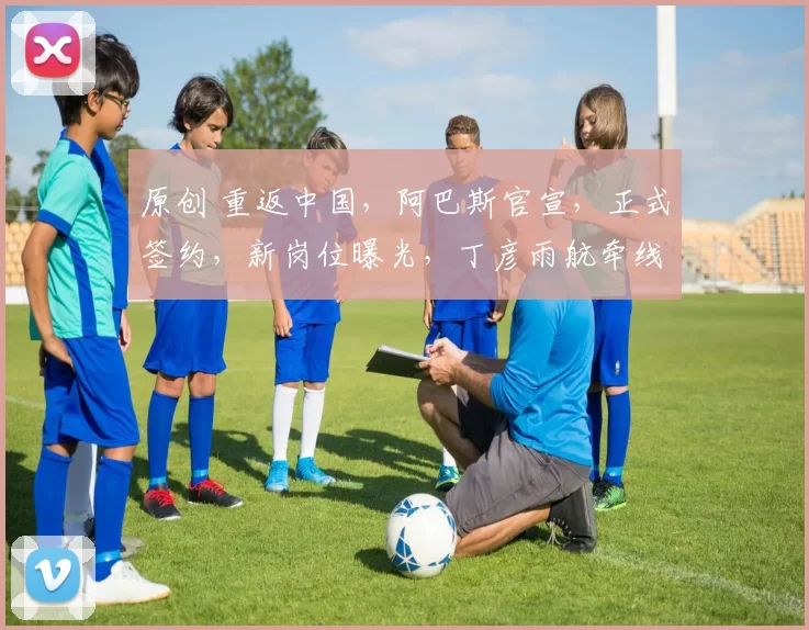 原创 重返中国,阿巴斯官宣,正式签约,新岗位曝光,丁彦雨航牵线