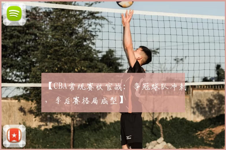 【CBA常规赛收官战：争冠球队冲刺，季后赛格局成型】