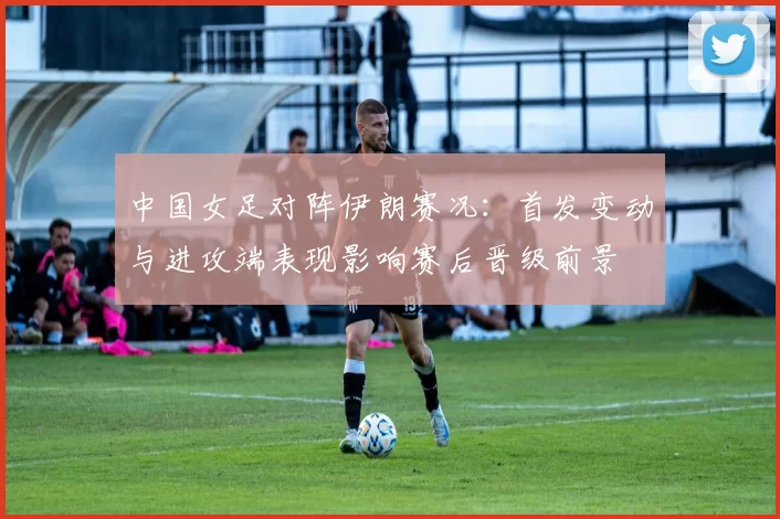 中国女足对阵伊朗赛况：首发变动与进攻端表现影响赛后晋级前景