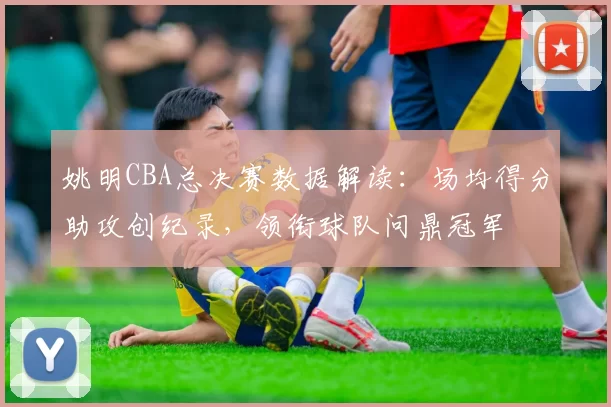 姚明CBA总决赛数据解读：场均得分助攻创纪录，领衔球队问鼎冠军