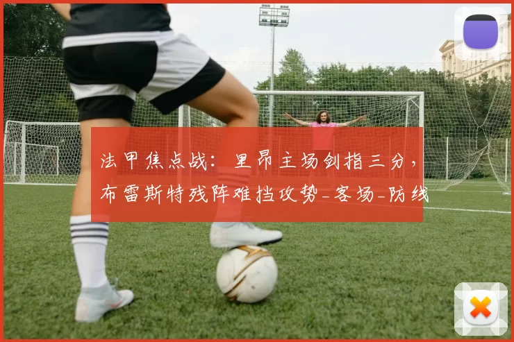 法甲焦点战:里昂主场剑指三分,布雷斯特残阵难挡攻势_客场_防线_拉卡泽特