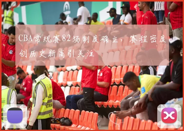 CBA常规赛82场制度确立,赛程密度创历史新高引关注