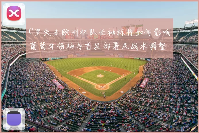 C罗失去欧洲杯队长袖标将如何影响葡萄牙领袖与首发部署及战术调整