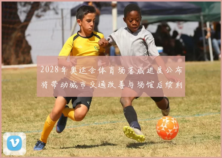 2028年奥运会体育场落成进度公布将带动城市交通改善与场馆后续利用