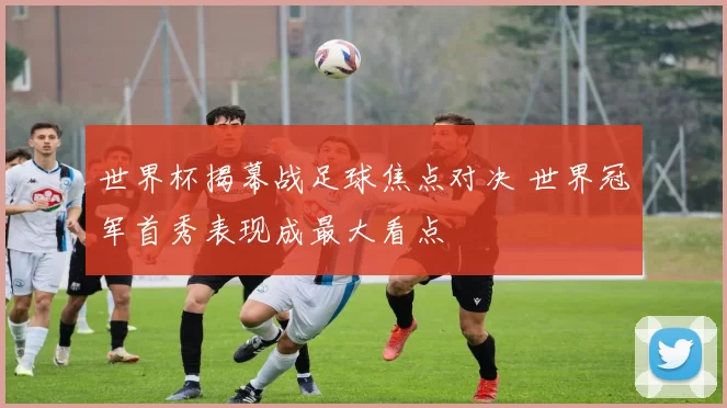 世界杯揭幕战足球焦点对决 世界冠军首秀表现成最大看点