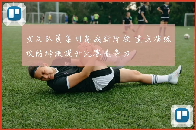 女足队员集训备战新阶段 重点演练攻防转换提升比赛竞争力