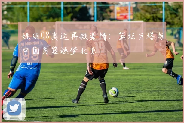 姚明08奥运再掀豪情：篮坛巨塔与中国男篮逐梦北京