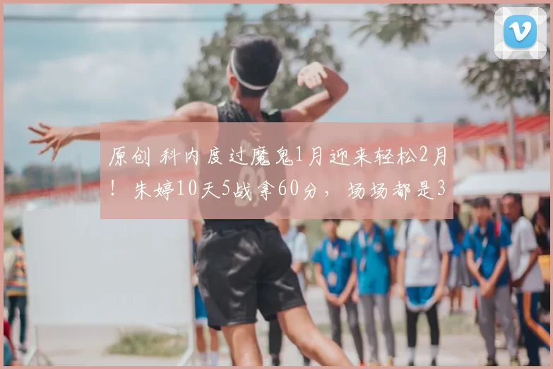 原创 科内度过魔鬼1月迎来轻松2月！朱婷10天5战拿60分，场场都是3-0