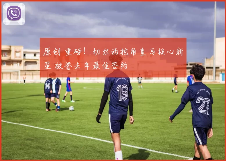 原创 重磅!切尔西挖角皇马核心新星 被誉去年最佳签约