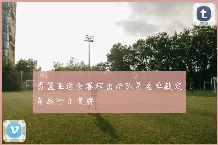 男篮亚运会赛程出炉队员名单敲定备战冲击奖牌