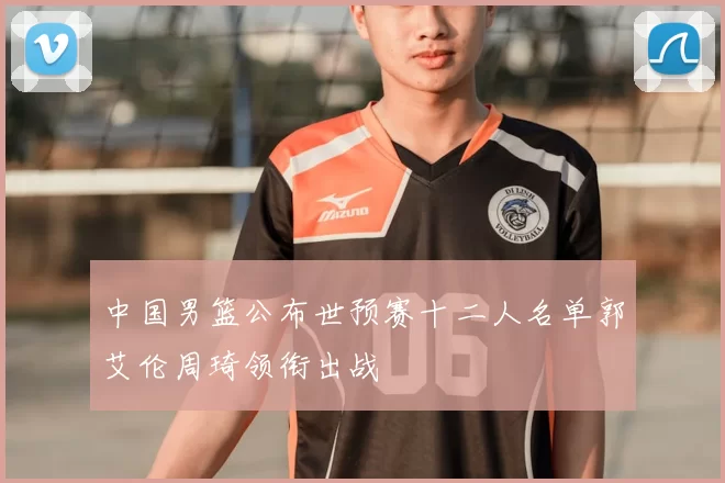 中国男篮公布世预赛十二人名单郭艾伦周琦领衔出战