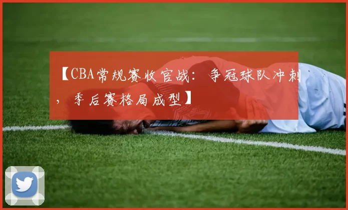 【CBA常规赛收官战：争冠球队冲刺，季后赛格局成型】