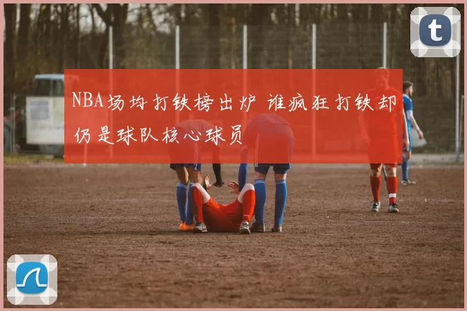NBA场均打铁榜出炉 谁疯狂打铁却仍是球队核心球员