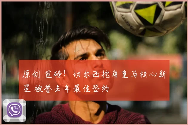 原创 重磅！切尔西挖角皇马核心新星 被誉去年最佳签约