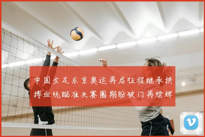 中国女足东京奥运再启征程继承拼搏血统瞄准决赛圈期盼破门再续辉