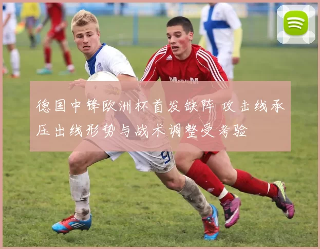 德国中锋欧洲杯首发缺阵 攻击线承压出线形势与战术调整受考验