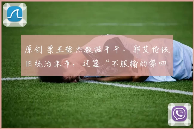 原创 票王徐杰数据平平,郭艾伦依旧统治末节,辽篮“不服输的第四节”再现辉煌