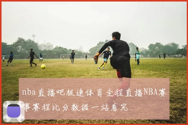 nba直播吧极速体育全程直播NBA赛事赛程比分数据一站看完