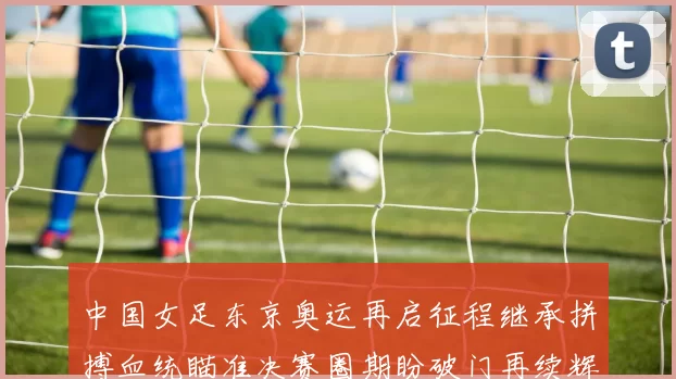 中国女足东京奥运再启征程继承拼搏血统瞄准决赛圈期盼破门再续辉
