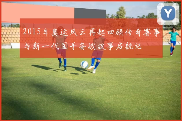 2015年奥运风云再起回顾传奇赛事与新一代国手备战故事启航记