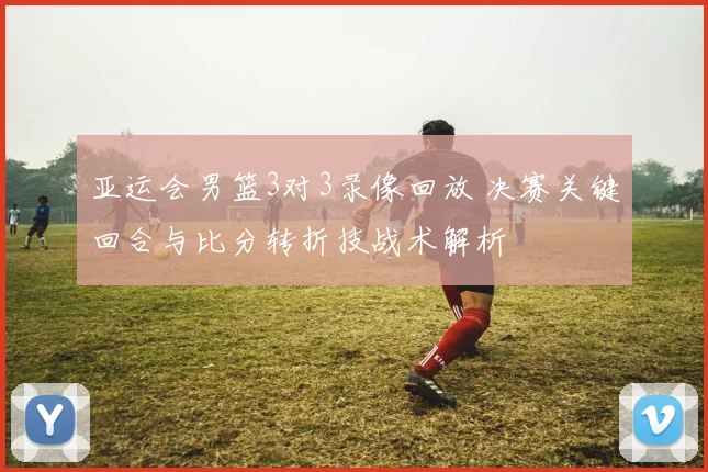 亚运会男篮3对3录像回放 决赛关键回合与比分转折技战术解析