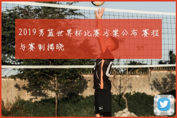 2019男篮世界杯比赛方案公布 赛程与赛制揭晓