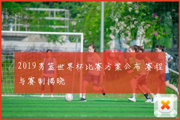 2019男篮世界杯比赛方案公布 赛程与赛制揭晓