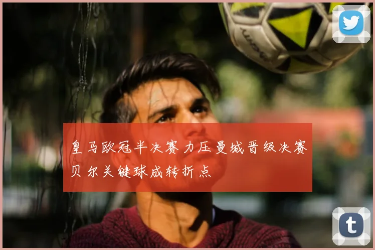 皇马欧冠半决赛力压曼城晋级决赛贝尔关键球成转折点