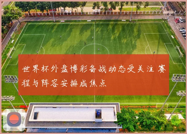 世界杯外盘博彩备战动态受关注 赛程与阵容安排成焦点